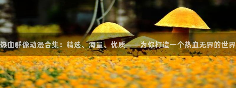 腐漫画网正版网：热血群像动漫合集：精选、海量、优质——为你打造一个热血无界的世界